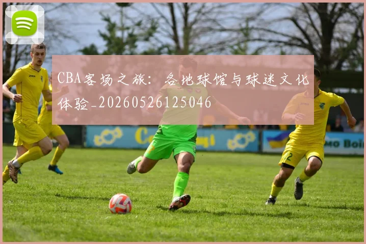 CBA客场之旅：各地球馆与球迷文化体验_20260526125046