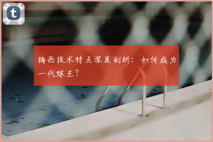梅西技术特点深度剖析：如何成为一代球王？