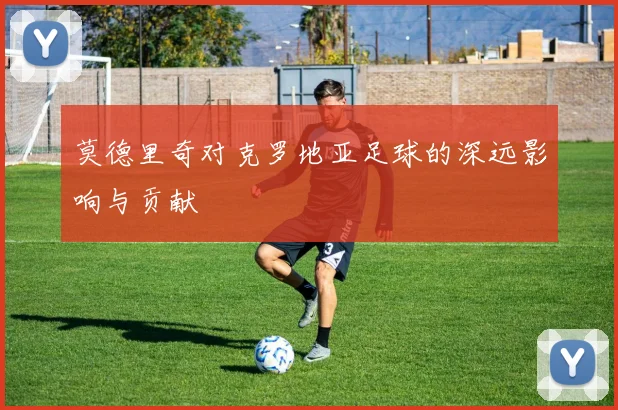 莫德里奇对克罗地亚足球的深远影响与贡献