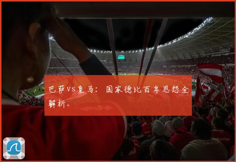 巴萨vs皇马:国家德比百年恩怨全解析。