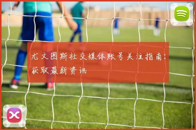 尤文图斯社交媒体账号关注指南：获取最新资讯