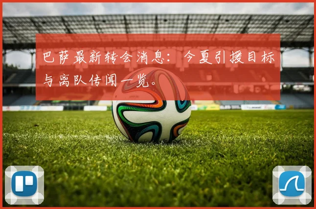 巴萨最新转会消息:今夏引援目标与离队传闻一览。