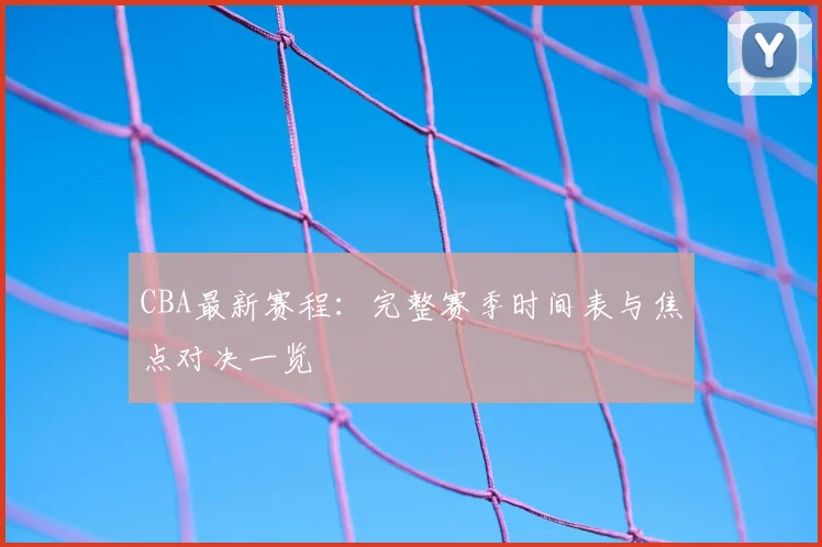 CBA最新赛程:完整赛季时间表与焦点对决一览
