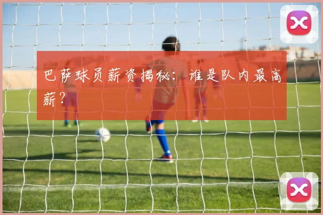 巴萨球员薪资揭秘:谁是队内最高薪?