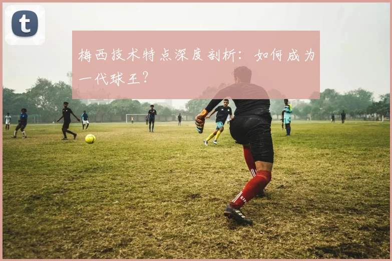 梅西技术特点深度剖析：如何成为一代球王？
